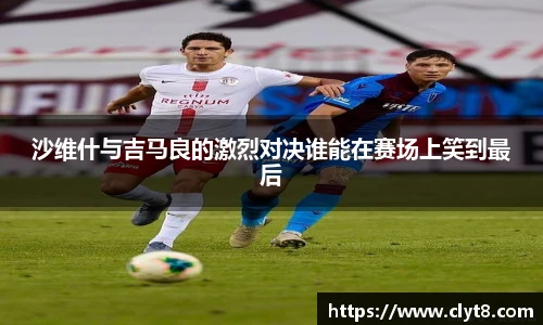 jRS.直播沙维什与吉马良的激烈对决谁能在赛场上笑到最后
